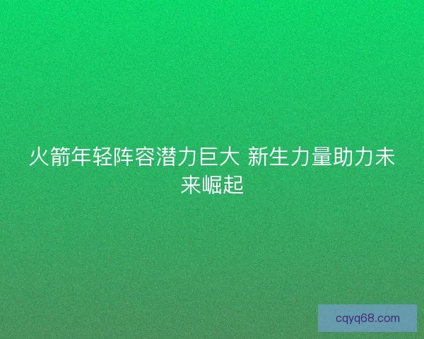 火箭年轻阵容潜力巨大 新生力量助力未来崛起